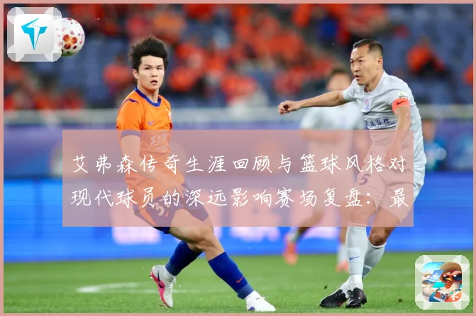 艾弗森传奇生涯回顾与篮球风格对现代球员的深远影响赛场复盘：最新赛事动态与深度分析