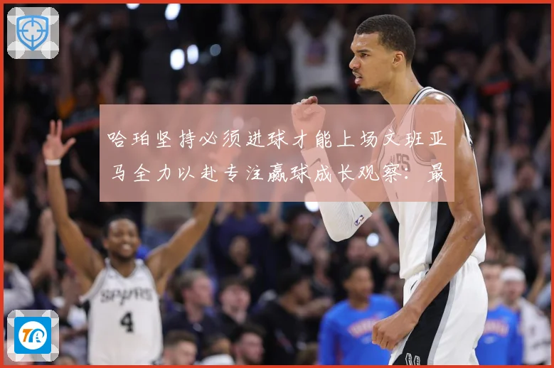 哈珀坚持必须进球才能上场文班亚马全力以赴专注赢球成长观察：最新赛事动态与深度分析
