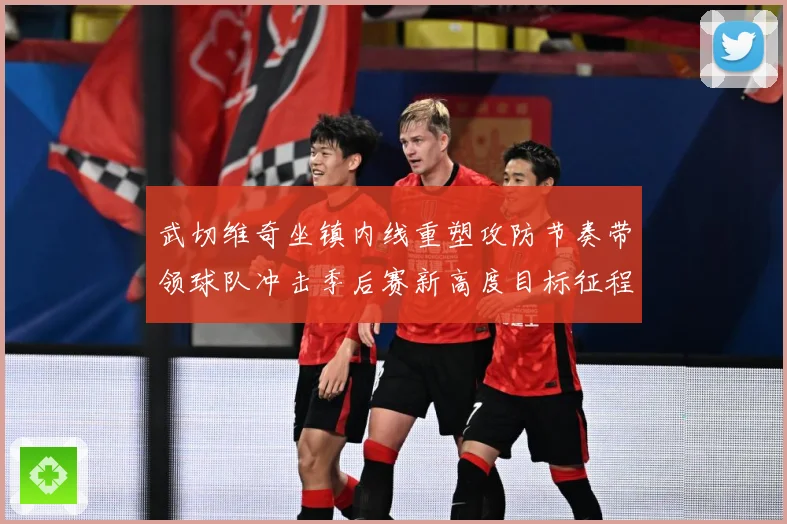 武切维奇坐镇内线重塑攻防节奏带领球队冲击季后赛新高度目标征程解析：最新赛事动态与深度分析