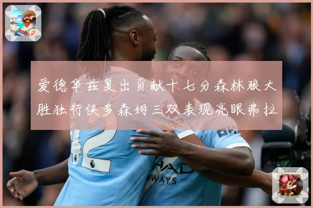 爱德华兹复出贡献十七分森林狼大胜独行侠多森姆三双表现亮眼弗拉专题观察：最新赛事动态与深度分析