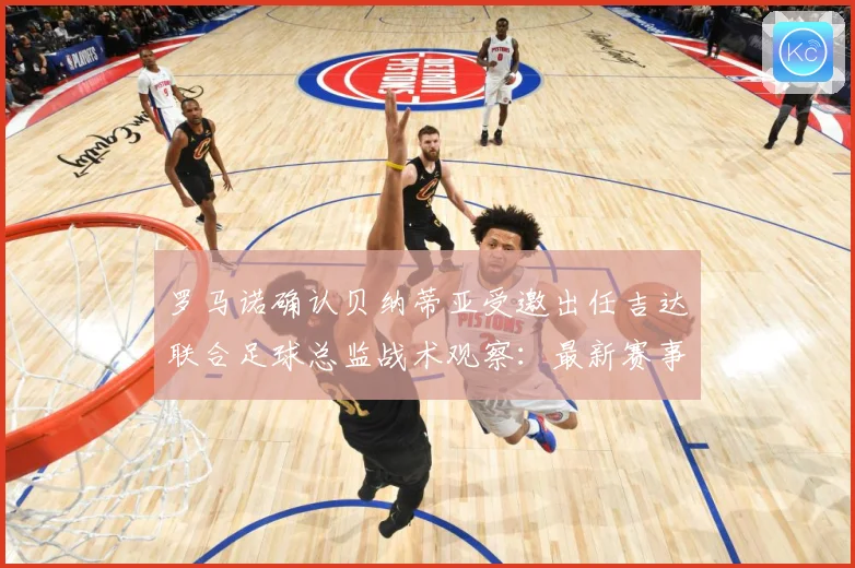 罗马诺确认贝纳蒂亚受邀出任吉达联合足球总监战术观察：最新赛事动态与深度分析