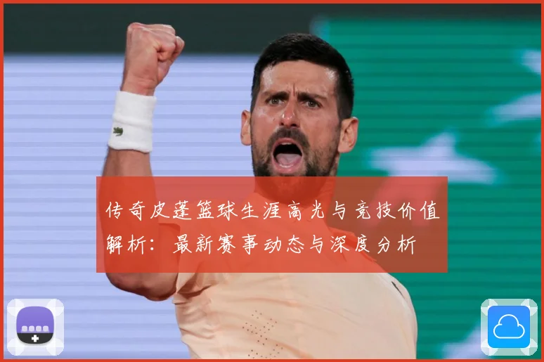 传奇皮蓬篮球生涯高光与竞技价值解析：最新赛事动态与深度分析