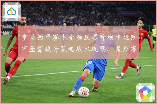 皇马西甲赛季全面反思锋线中场防守亟需提升策略战术观察：最新赛事动态与深度分析