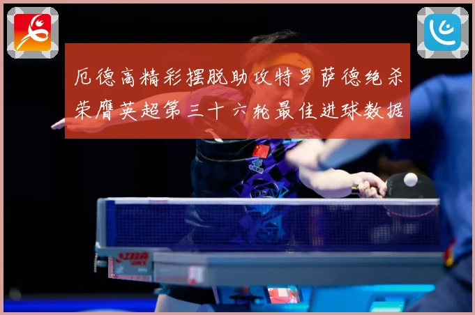 厄德高精彩摆脱助攻特罗萨德绝杀荣膺英超第三十六轮最佳进球数据研判：最新赛事动态与深度分析