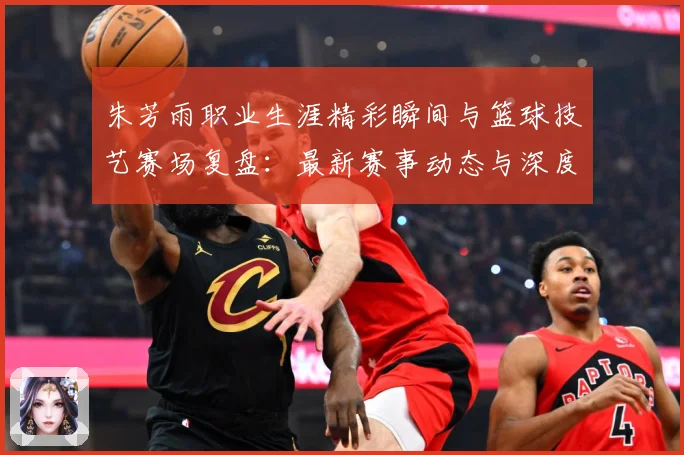 朱芳雨职业生涯精彩瞬间与篮球技艺赛场复盘：最新赛事动态与深度分析