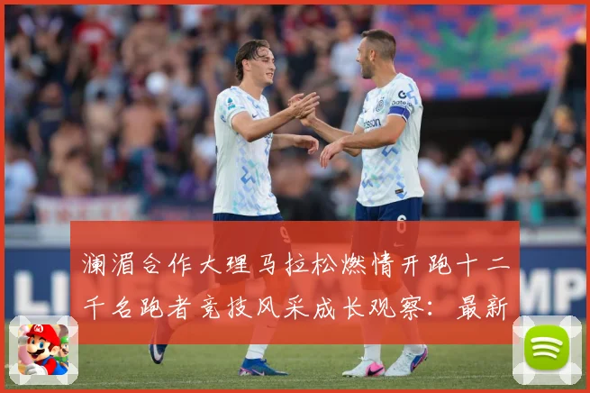 澜湄合作大理马拉松燃情开跑十二千名跑者竞技风采成长观察：最新赛事动态与深度分析
