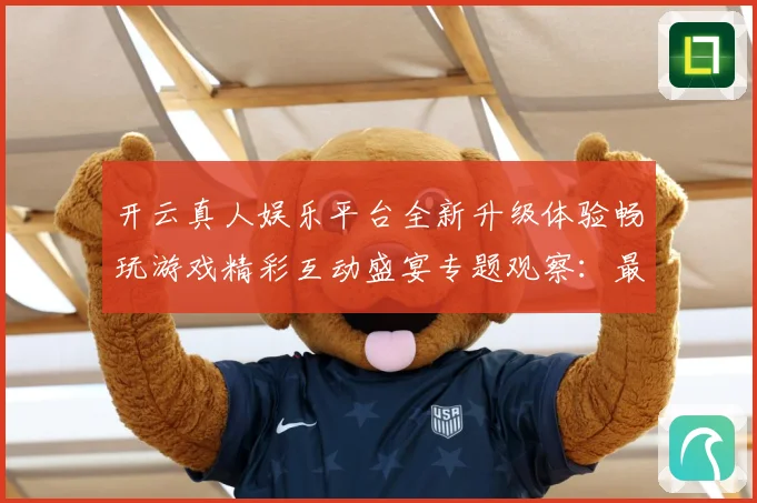 开云真人娱乐平台全新升级体验畅玩游戏精彩互动盛宴专题观察：最新赛事动态与深度分析